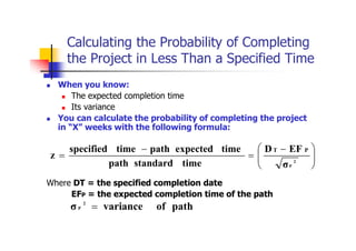 Calculating the Probability of Completing
the Project in Less Than a Specified Time
 When you know:
 The expected completion time
 Its variance
 You can calculate the probability of completing the project
in “X” weeks with the following formula:
Where DT = the specified completion date
EFP = the expected completion time of the path







 


 2
P
σ
EF
D
time
standard
path
time
expected
path
time
specified
z
P
T
path
of
variance
σ 2
P 
 
