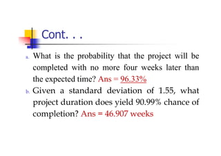 Cont. . .
a. What is the probability that the project will be
completed with no more four weeks later than
the expected time? Ans = 96.33%
b. Given a standard deviation of 1.55, what
project duration does yield 90.99% chance of
completion? Ans = 46.907 weeks
 