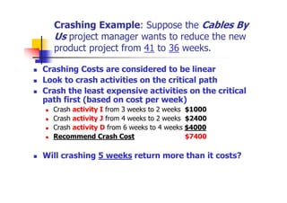 Crashing Example: Suppose the Cables By
Us project manager wants to reduce the new
product project from 41 to 36 weeks.
 Crashing Costs are considered to be linear
 Look to crash activities on the critical path
 Crash the least expensive activities on the critical
path first (based on cost per week)
 Crash activity I from 3 weeks to 2 weeks $1000
 Crash activity J from 4 weeks to 2 weeks $2400
 Crash activity D from 6 weeks to 4 weeks $4000
 Recommend Crash Cost $7400
 Will crashing 5 weeks return more than it costs?
 