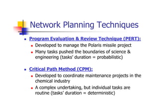 Network Planning Techniques
 Program Evaluation & Review Technique (PERT):
 Developed to manage the Polaris missile project
 Many tasks pushed the boundaries of science &
engineering (tasks’ duration = probabilistic)
 Critical Path Method (CPM):
 Developed to coordinate maintenance projects in the
chemical industry
 A complex undertaking, but individual tasks are
routine (tasks’ duration = deterministic)
 
