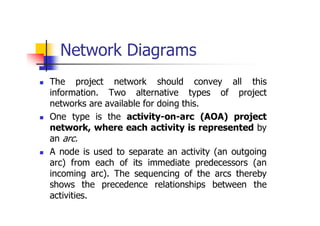 Network Diagrams
 The project network should convey all this
information. Two alternative types of project
networks are available for doing this.
 One type is the activity-on-arc (AOA) project
network, where each activity is represented by
an arc.
 A node is used to separate an activity (an outgoing
arc) from each of its immediate predecessors (an
incoming arc). The sequencing of the arcs thereby
shows the precedence relationships between the
activities.
 