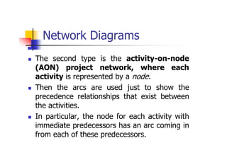 Network Diagrams
 The second type is the activity-on-node
(AON) project network, where each
activity is represented by a node.
 Then the arcs are used just to show the
precedence relationships that exist between
the activities.
 In particular, the node for each activity with
immediate predecessors has an arc coming in
from each of these predecessors.
 