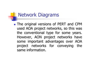 Network Diagrams
 The original versions of PERT and CPM
used AOA project networks, so this was
the conventional type for some years.
However, AON project networks have
some important advantages over AOA
project networks for conveying the
same information.
 