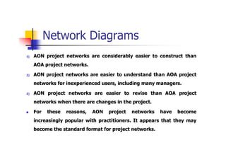 Network Diagrams
1) AON project networks are considerably easier to construct than
AOA project networks.
2) AON project networks are easier to understand than AOA project
networks for inexperienced users, including many managers.
3) AON project networks are easier to revise than AOA project
networks when there are changes in the project.
 For these reasons, AON project networks have become
increasingly popular with practitioners. It appears that they may
become the standard format for project networks.
 