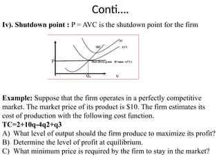 Conti….
Iv). Shutdown point : P = AVC is the shutdown point for the firm
Example: Suppose that the firm operates in a perfectly competitive
market. The market price of its product is $10. The firm estimates its
cost of production with the following cost function.
TC=2+10q-4q2+q3
A) What level of output should the firm produce to maximize its profit?
B) Determine the level of profit at equilibrium.
C) What minimum price is required by the firm to stay in the market?
 