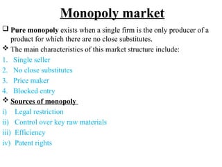 Monopoly market
 Pure monopoly exists when a single firm is the only producer of a
product for which there are no close substitutes.
 The main characteristics of this market structure include:
1. Single seller
2. No close substitutes
3. Price maker
4. Blocked entry
 Sources of monopoly
i) Legal restriction
ii) Control over key raw materials
iii) Efficiency
iv) Patent rights
 