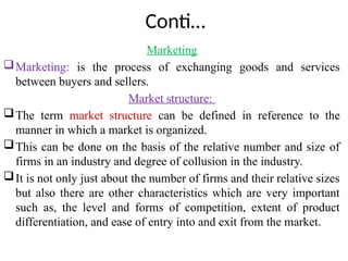 Conti…
Marketing
Marketing: is the process of exchanging goods and services
between buyers and sellers.
Market structure:
The term market structure can be defined in reference to the
manner in which a market is organized.
This can be done on the basis of the relative number and size of
firms in an industry and degree of collusion in the industry.
It is not only just about the number of firms and their relative sizes
but also there are other characteristics which are very important
such as, the level and forms of competition, extent of product
differentiation, and ease of entry into and exit from the market.
 