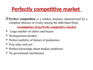 Perfectly competitive market
 Perfect competition is a market structure characterized by a
complete absence of rivalry among the individual firms.
Assumptions of perfectly competitive market
 Large number of sellers and buyers
 Homogeneous product
 Perfect mobility of factors of production
 Free entry and exit
 Perfect knowledge about market conditions
 No government interference
 