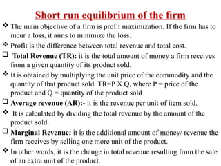 Short run equilibrium of the firm
 The main objective of a firm is profit maximization. If the firm has to
incur a loss, it aims to minimize the loss.
 Profit is the difference between total revenue and total cost.
 Total Revenue (TR): it is the total amount of money a firm receives
from a given quantity of its product sold.
 It is obtained by multiplying the unit price of the commodity and the
quantity of that product sold. TR=P X Q, where P = price of the
product and Q = quantity of the product sold
 Average revenue (AR):- it is the revenue per unit of item sold.
 It is calculated by dividing the total revenue by the amount of the
product sold.
 Marginal Revenue: it is the additional amount of money/ revenue the
firm receives by selling one more unit of the product.
 In other words, it is the change in total revenue resulting from the sale
of an extra unit of the product.
 