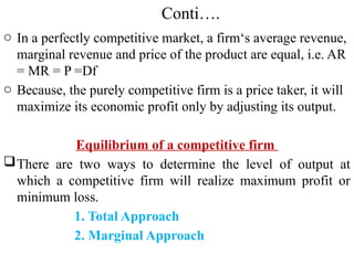 Conti….
o In a perfectly competitive market, a firm‘s average revenue,
marginal revenue and price of the product are equal, i.e. AR
= MR = P =Df
o Because, the purely competitive firm is a price taker, it will
maximize its economic profit only by adjusting its output.
Equilibrium of a competitive firm
There are two ways to determine the level of output at
which a competitive firm will realize maximum profit or
minimum loss.
1. Total Approach
2. Marginal Approach
 