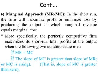 Conti…
b) Marginal Approach (MR-MC): In the short run,
the firm will maximize profit or minimize loss by
producing the output at which marginal revenue
equals marginal cost.
 More specifically, the perfectly competitive firm
maximizes its short-run total profits at the output
when the following two conditions are met:
 MR = MC
 The slope of MC is greater than slope of MR;
or MC is rising). (That is, slope of MC is greater
than zero).
 