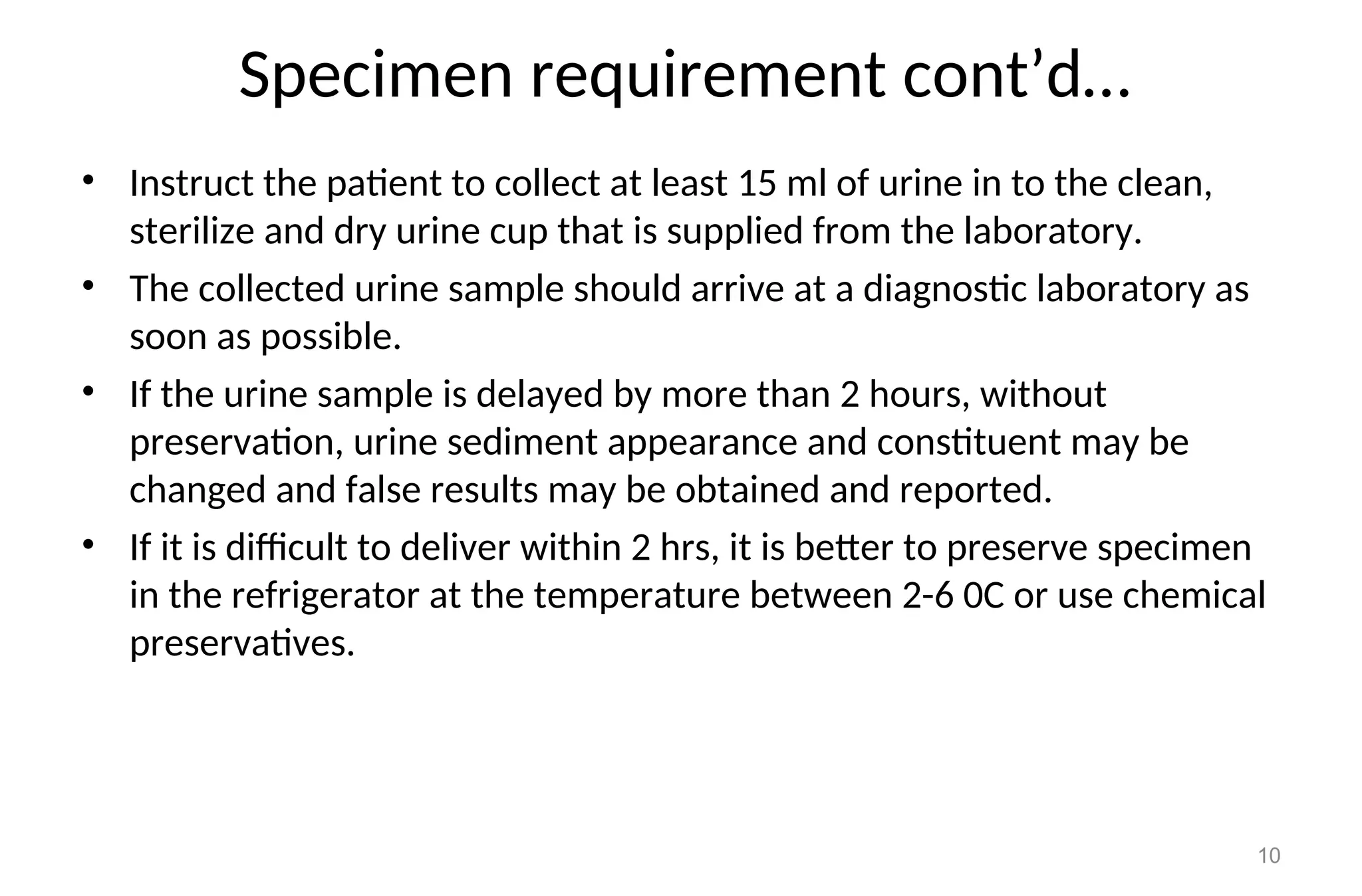Specimen requirement cont’d…
• Instruct the patient to collect at least 15 ml of urine in to the clean,
sterilize and dry urine cup that is supplied from the laboratory.
• The collected urine sample should arrive at a diagnostic laboratory as
soon as possible.
• If the urine sample is delayed by more than 2 hours, without
preservation, urine sediment appearance and constituent may be
changed and false results may be obtained and reported.
• If it is difficult to deliver within 2 hrs, it is better to preserve specimen
in the refrigerator at the temperature between 2-6 0C or use chemical
preservatives.
10
 