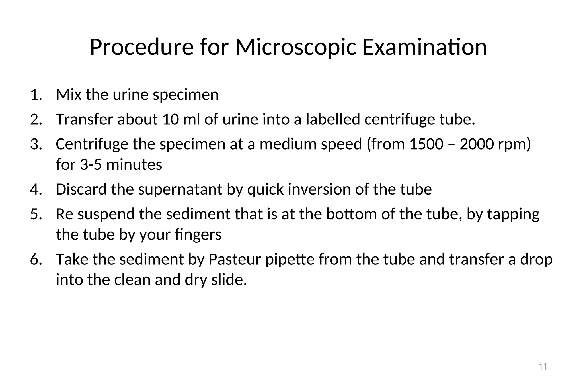 Procedure for Microscopic Examination
1. Mix the urine specimen
2. Transfer about 10 ml of urine into a labelled centrifuge tube.
3. Centrifuge the specimen at a medium speed (from 1500 – 2000 rpm)
for 3-5 minutes
4. Discard the supernatant by quick inversion of the tube
5. Re suspend the sediment that is at the bottom of the tube, by tapping
the tube by your fingers
6. Take the sediment by Pasteur pipette from the tube and transfer a drop
into the clean and dry slide.
11
 