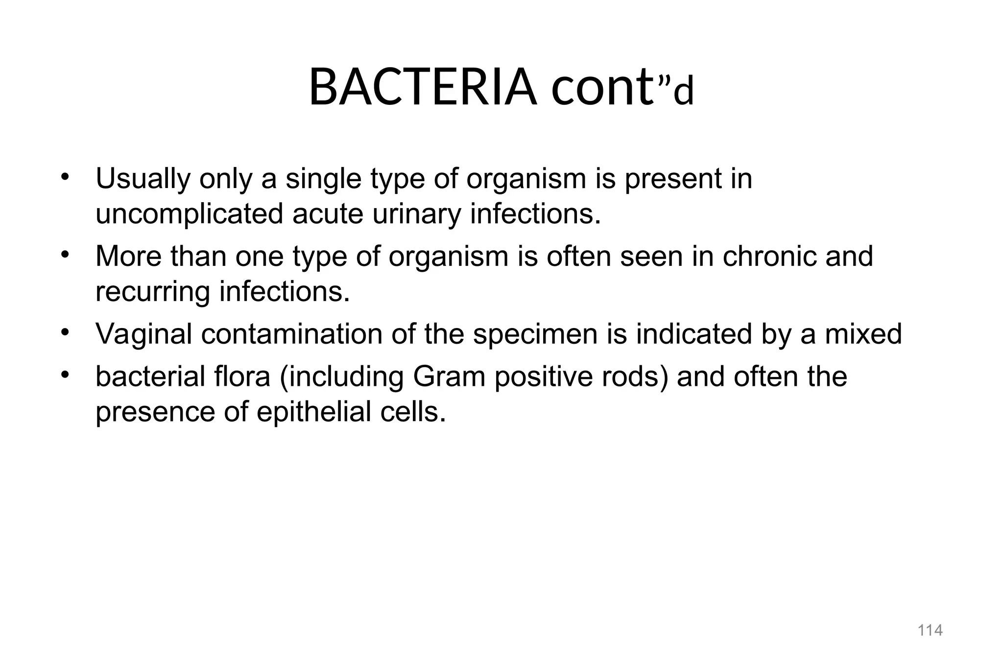 BACTERIA cont”d
• Usually only a single type of organism is present in
uncomplicated acute urinary infections.
• More than one type of organism is often seen in chronic and
recurring infections.
• Vaginal contamination of the specimen is indicated by a mixed
• bacterial flora (including Gram positive rods) and often the
presence of epithelial cells.
114
 