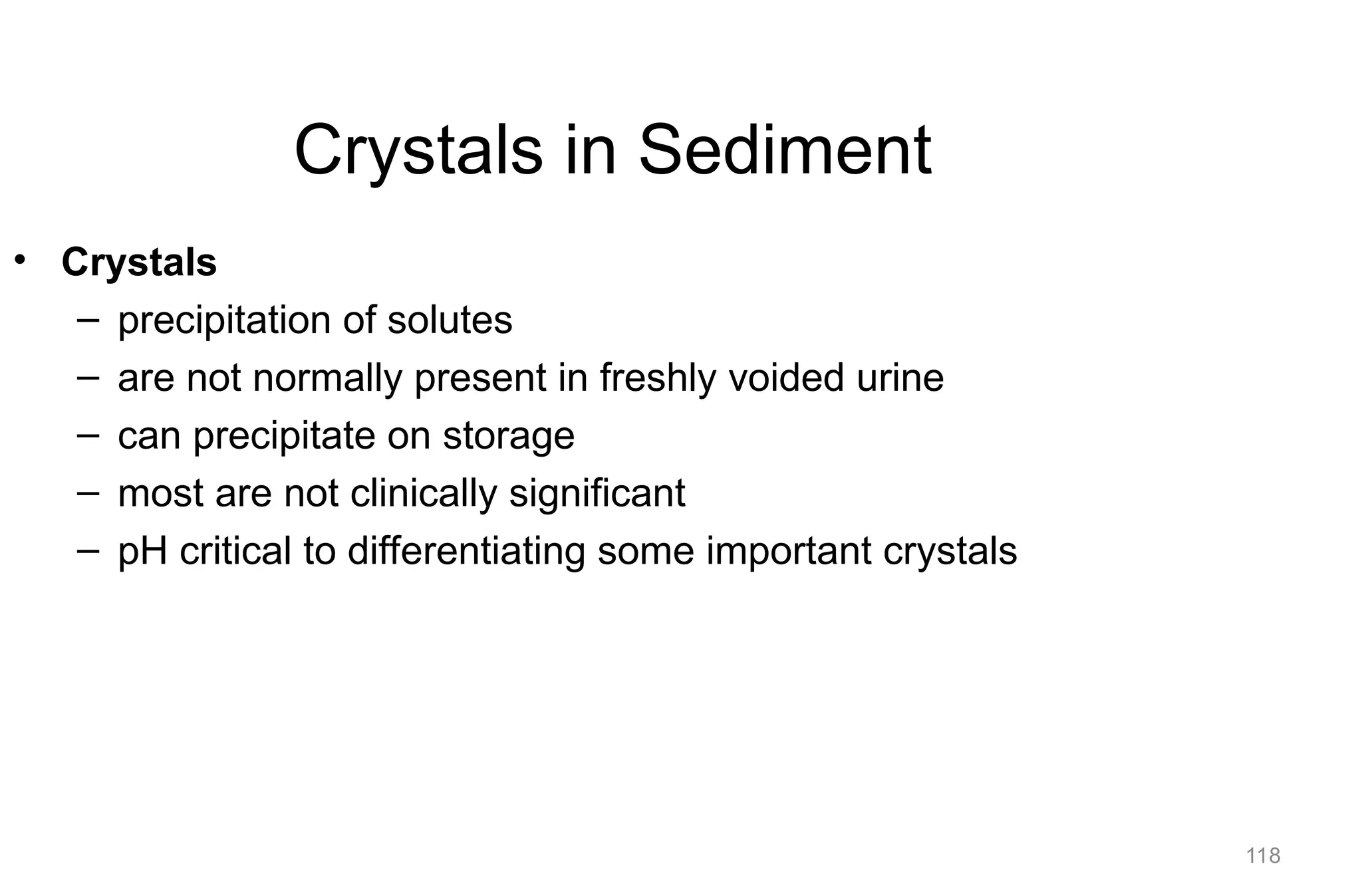 118
Crystals in Sediment
• Crystals
– precipitation of solutes
– are not normally present in freshly voided urine
– can precipitate on storage
– most are not clinically significant
– pH critical to differentiating some important crystals
 
