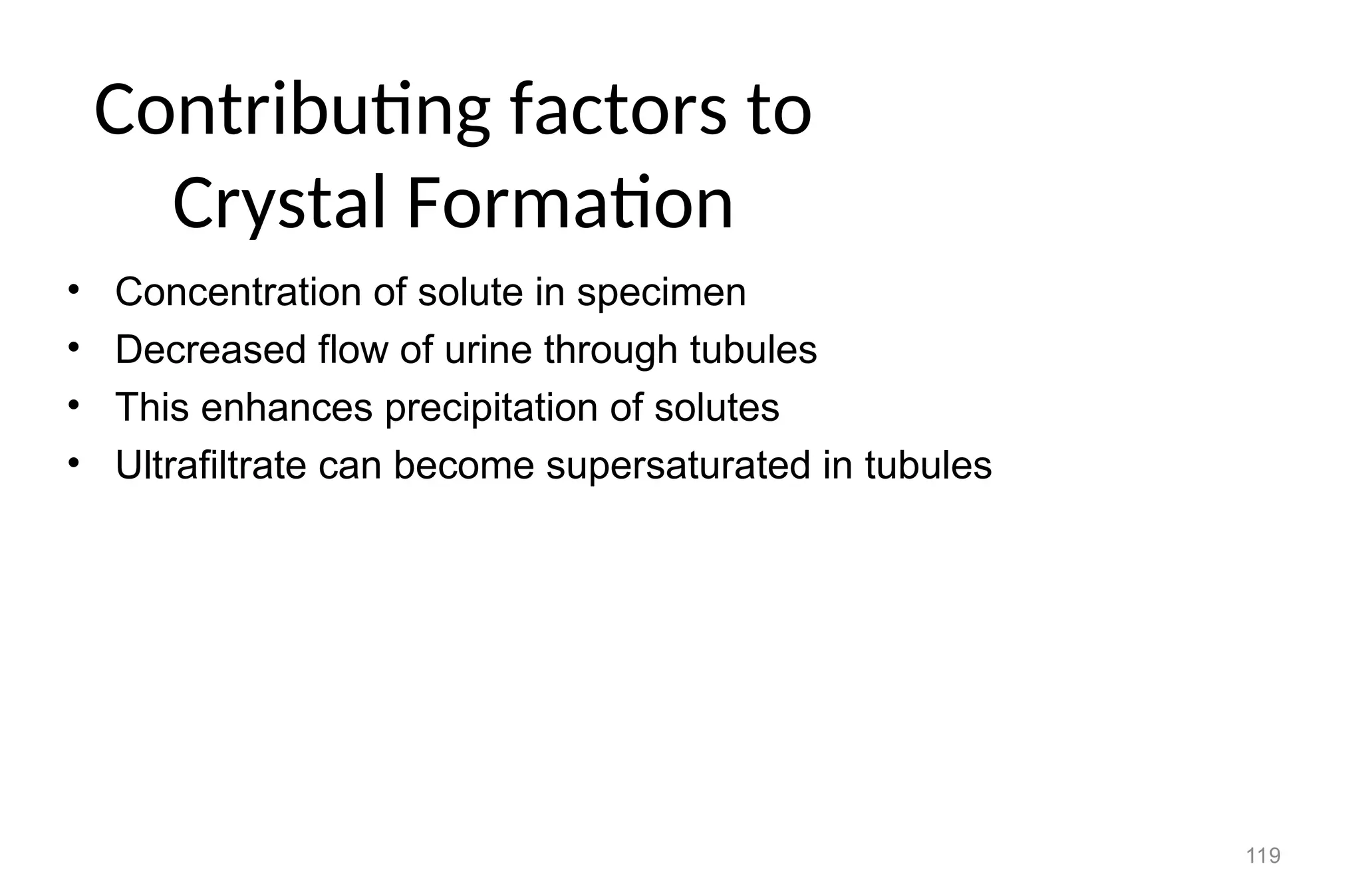 119
Contributing factors to
Crystal Formation
• Concentration of solute in specimen
• Decreased flow of urine through tubules
• This enhances precipitation of solutes
• Ultrafiltrate can become supersaturated in tubules
 