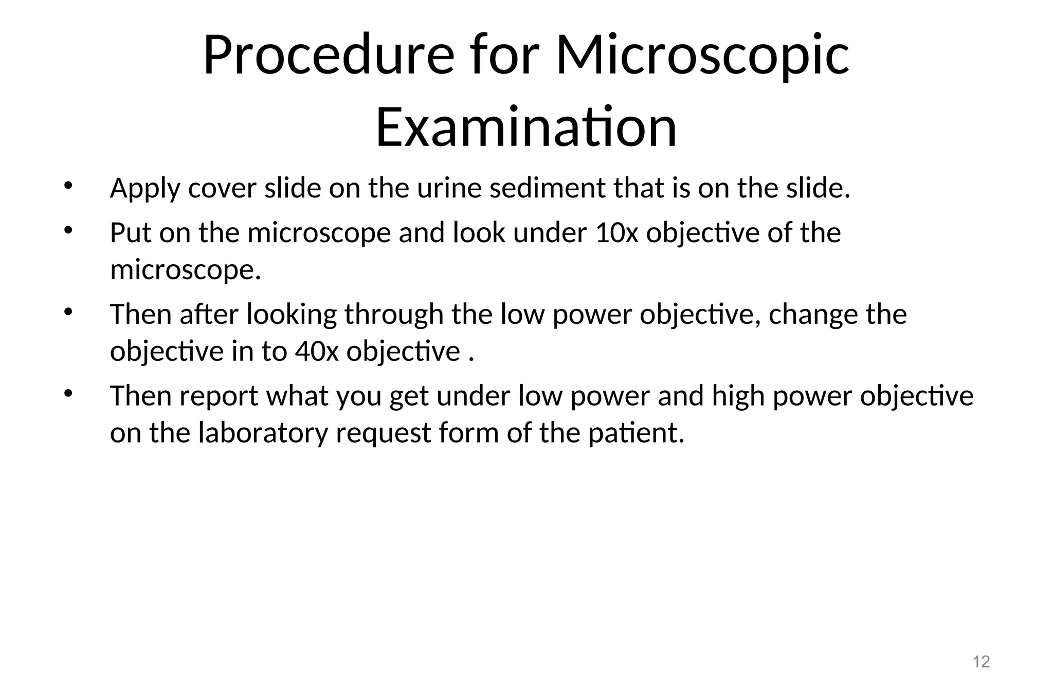 Procedure for Microscopic
Examination
• Apply cover slide on the urine sediment that is on the slide.
• Put on the microscope and look under 10x objective of the
microscope.
• Then after looking through the low power objective, change the
objective in to 40x objective .
• Then report what you get under low power and high power objective
on the laboratory request form of the patient.
12
 