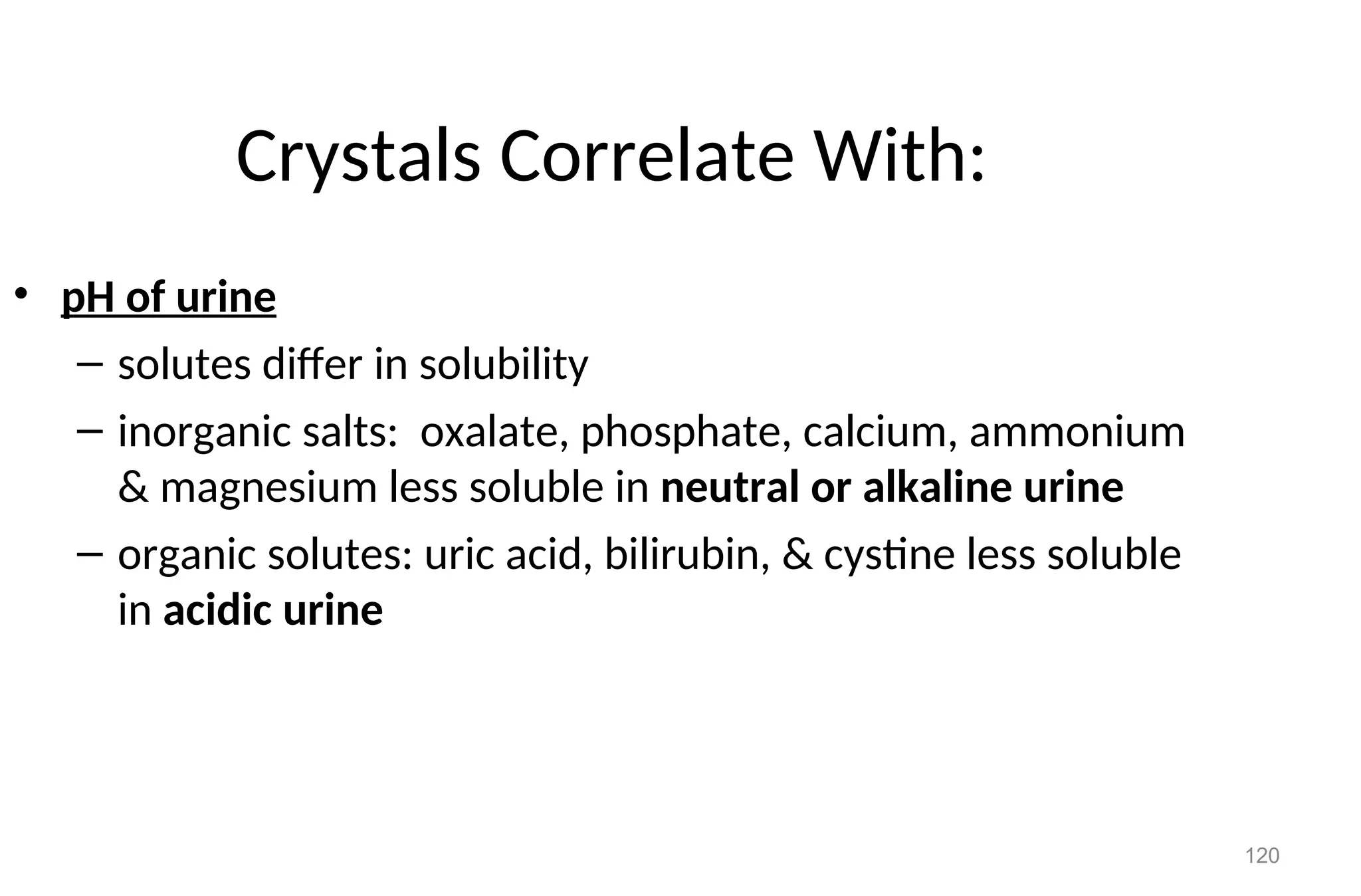 120
Crystals Correlate With:
• pH of urine
– solutes differ in solubility
– inorganic salts: oxalate, phosphate, calcium, ammonium
& magnesium less soluble in neutral or alkaline urine
– organic solutes: uric acid, bilirubin, & cystine less soluble
in acidic urine
 