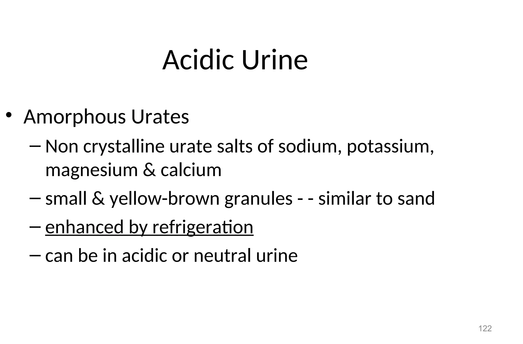 122
Acidic Urine
• Amorphous Urates
– Non crystalline urate salts of sodium, potassium,
magnesium & calcium
– small & yellow-brown granules - - similar to sand
– enhanced by refrigeration
– can be in acidic or neutral urine
 