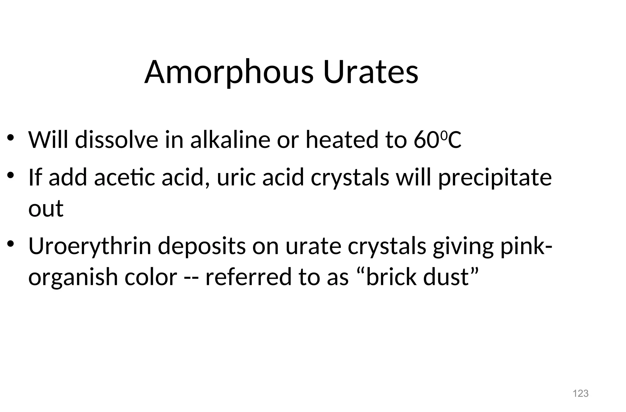 123
Amorphous Urates
• Will dissolve in alkaline or heated to 600
C
• If add acetic acid, uric acid crystals will precipitate
out
• Uroerythrin deposits on urate crystals giving pink-
organish color -- referred to as “brick dust”
 