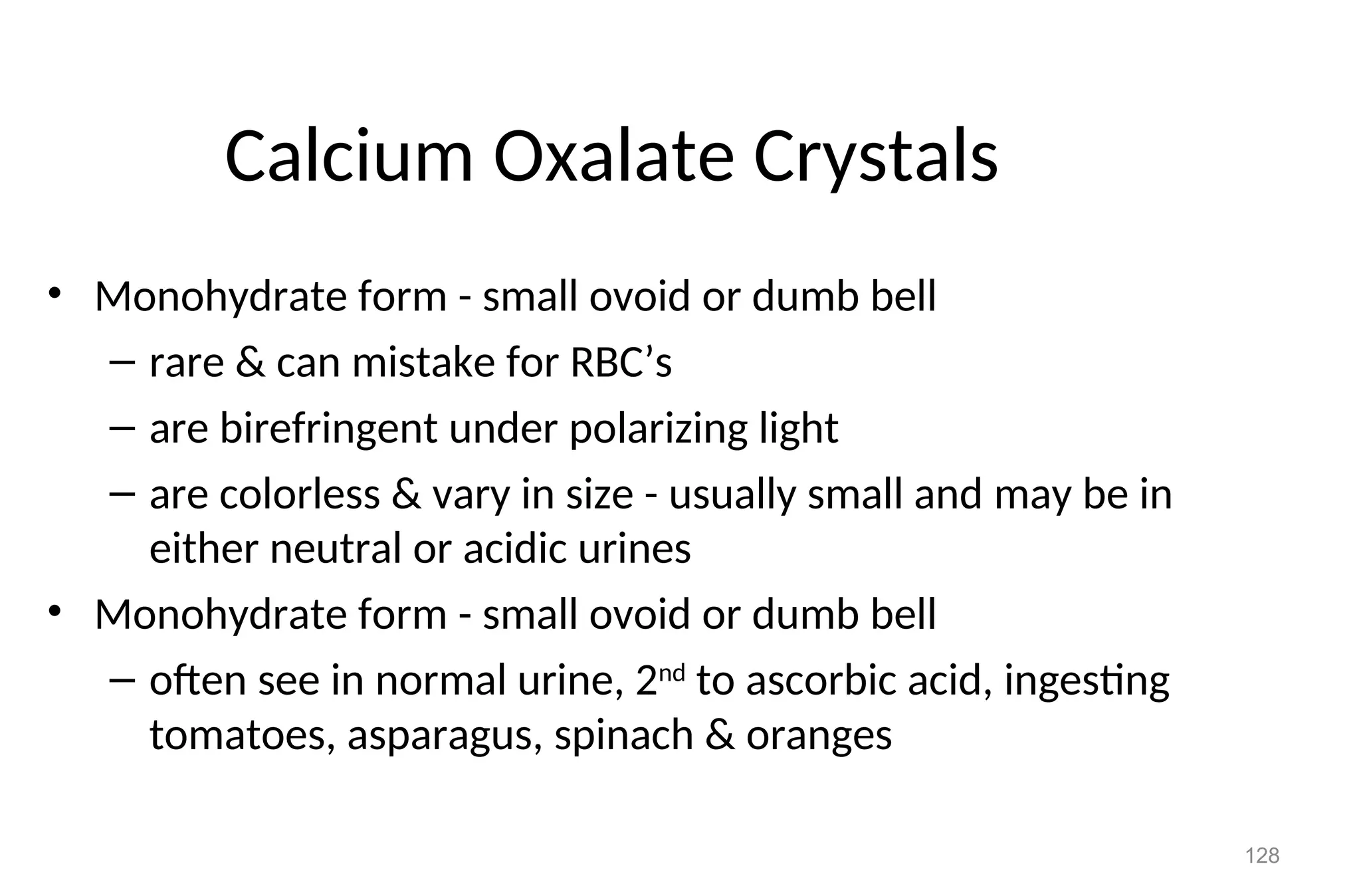 128
Calcium Oxalate Crystals
• Monohydrate form - small ovoid or dumb bell
– rare & can mistake for RBC’s
– are birefringent under polarizing light
– are colorless & vary in size - usually small and may be in
either neutral or acidic urines
• Monohydrate form - small ovoid or dumb bell
– often see in normal urine, 2nd
to ascorbic acid, ingesting
tomatoes, asparagus, spinach & oranges
 