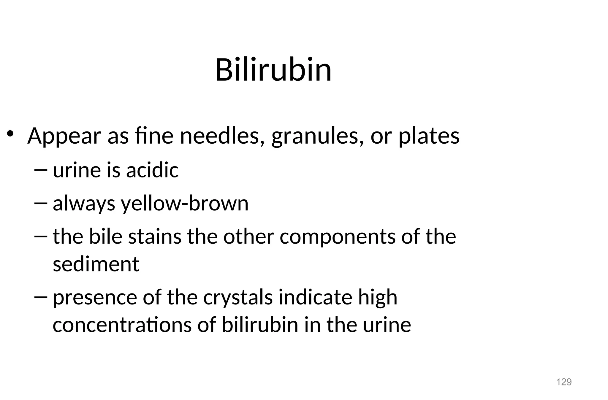 129
Bilirubin
• Appear as fine needles, granules, or plates
– urine is acidic
– always yellow-brown
– the bile stains the other components of the
sediment
– presence of the crystals indicate high
concentrations of bilirubin in the urine
 