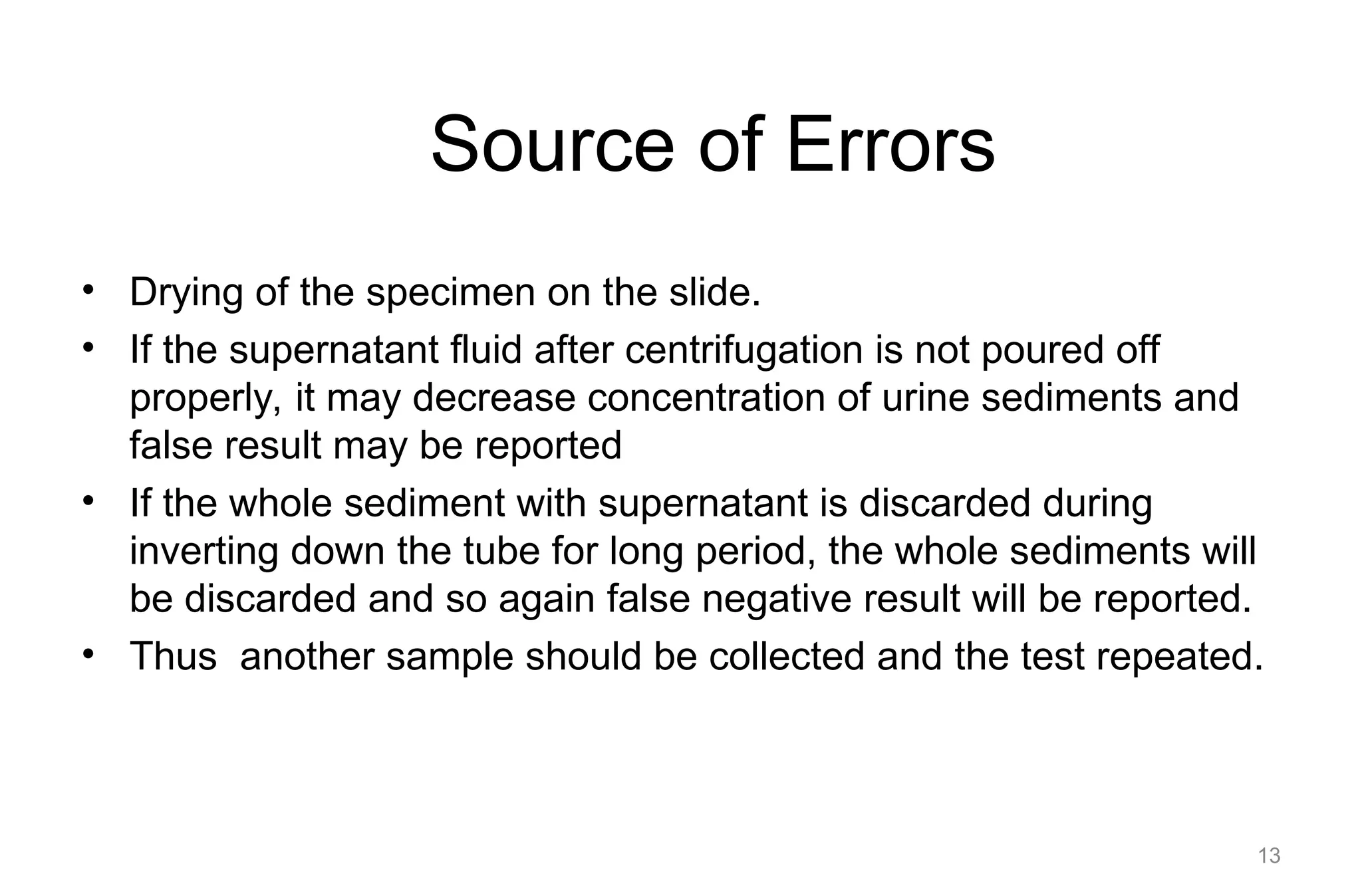 Source of Errors
• Drying of the specimen on the slide.
• If the supernatant fluid after centrifugation is not poured off
properly, it may decrease concentration of urine sediments and
false result may be reported
• If the whole sediment with supernatant is discarded during
inverting down the tube for long period, the whole sediments will
be discarded and so again false negative result will be reported.
• Thus another sample should be collected and the test repeated.
13
 