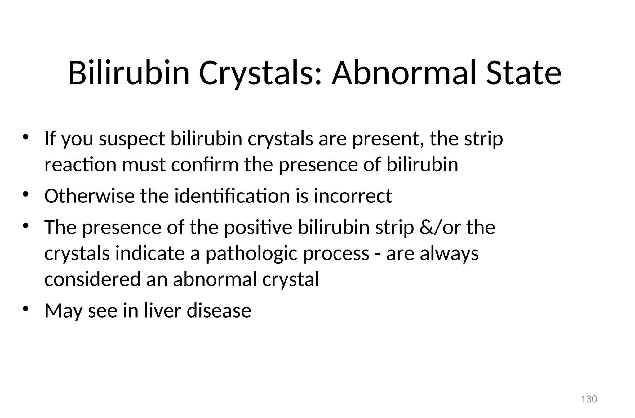 130
Bilirubin Crystals: Abnormal State
• If you suspect bilirubin crystals are present, the strip
reaction must confirm the presence of bilirubin
• Otherwise the identification is incorrect
• The presence of the positive bilirubin strip &/or the
crystals indicate a pathologic process - are always
considered an abnormal crystal
• May see in liver disease
 