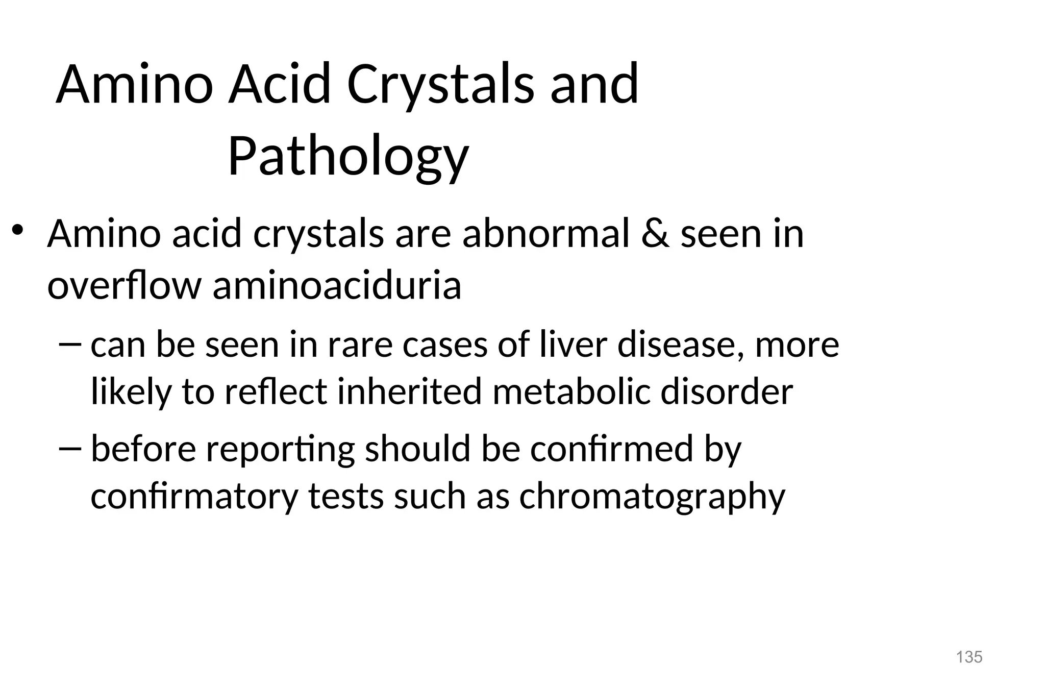 135
Amino Acid Crystals and
Pathology
• Amino acid crystals are abnormal & seen in
overflow aminoaciduria
– can be seen in rare cases of liver disease, more
likely to reflect inherited metabolic disorder
– before reporting should be confirmed by
confirmatory tests such as chromatography
 