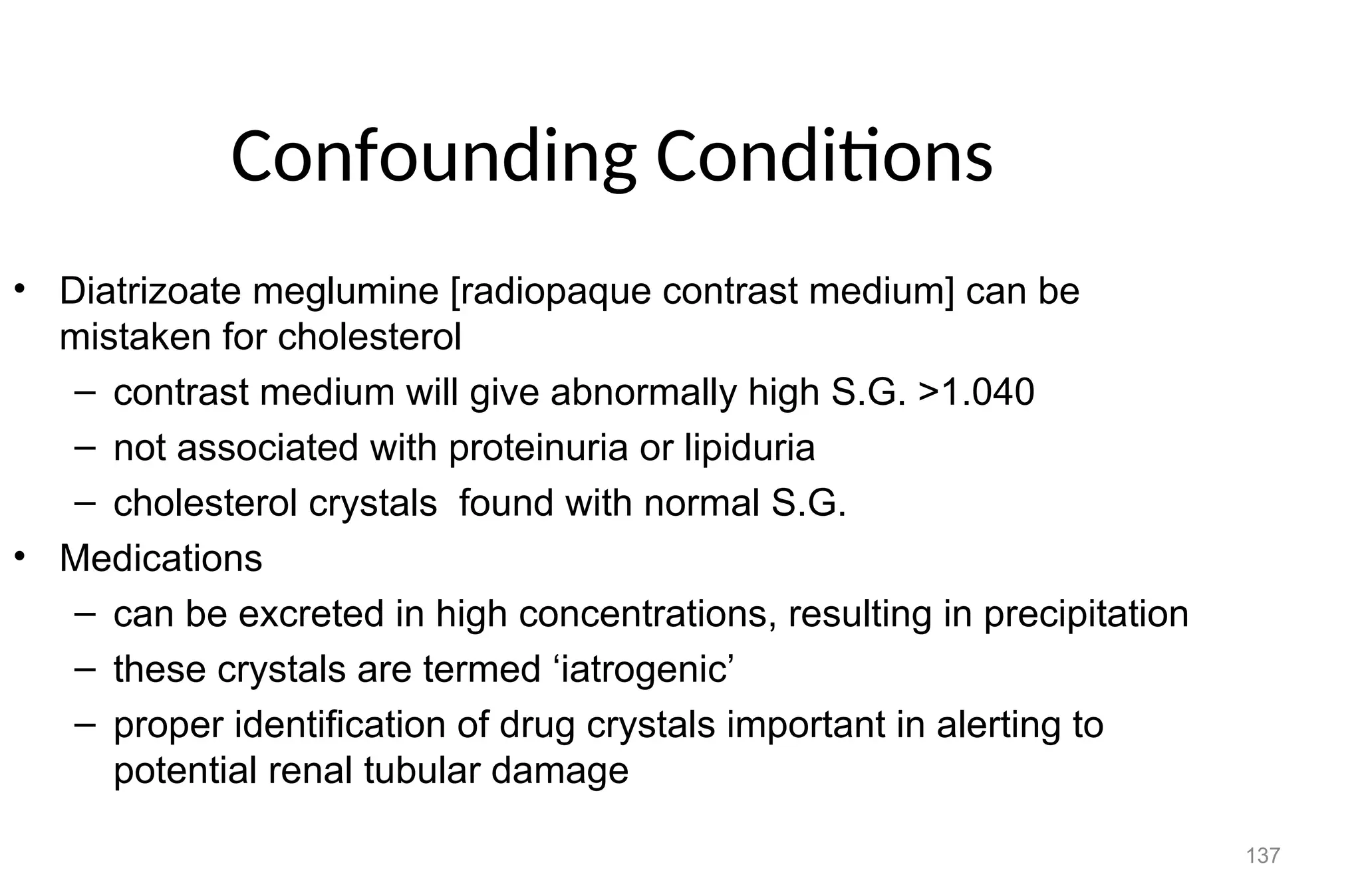 137
Confounding Conditions
• Diatrizoate meglumine [radiopaque contrast medium] can be
mistaken for cholesterol
– contrast medium will give abnormally high S.G. >1.040
– not associated with proteinuria or lipiduria
– cholesterol crystals found with normal S.G.
• Medications
– can be excreted in high concentrations, resulting in precipitation
– these crystals are termed ‘iatrogenic’
– proper identification of drug crystals important in alerting to
potential renal tubular damage
 