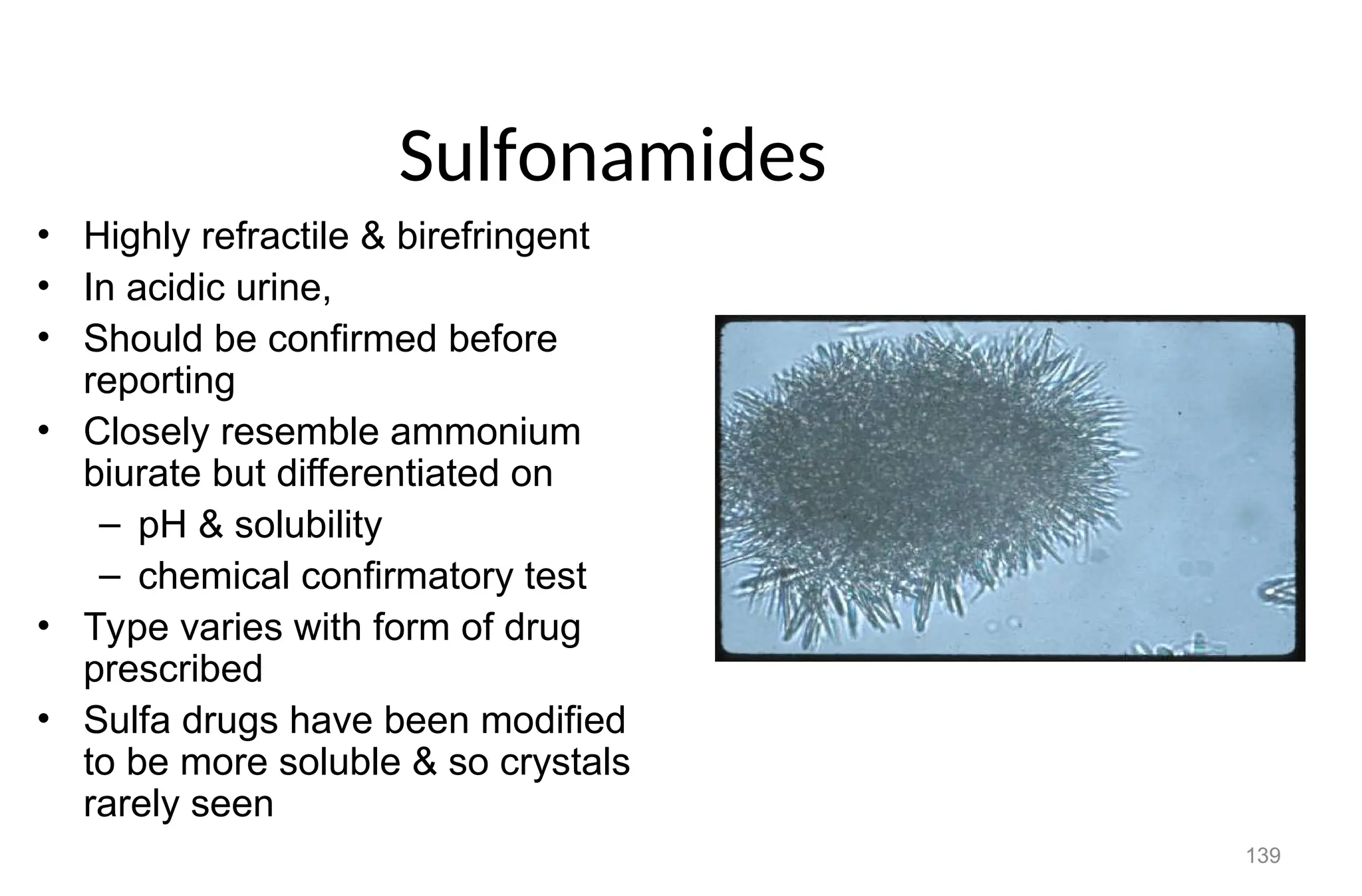 139
Sulfonamides
• Highly refractile & birefringent
• In acidic urine,
• Should be confirmed before
reporting
• Closely resemble ammonium
biurate but differentiated on
– pH & solubility
– chemical confirmatory test
• Type varies with form of drug
prescribed
• Sulfa drugs have been modified
to be more soluble & so crystals
rarely seen
 