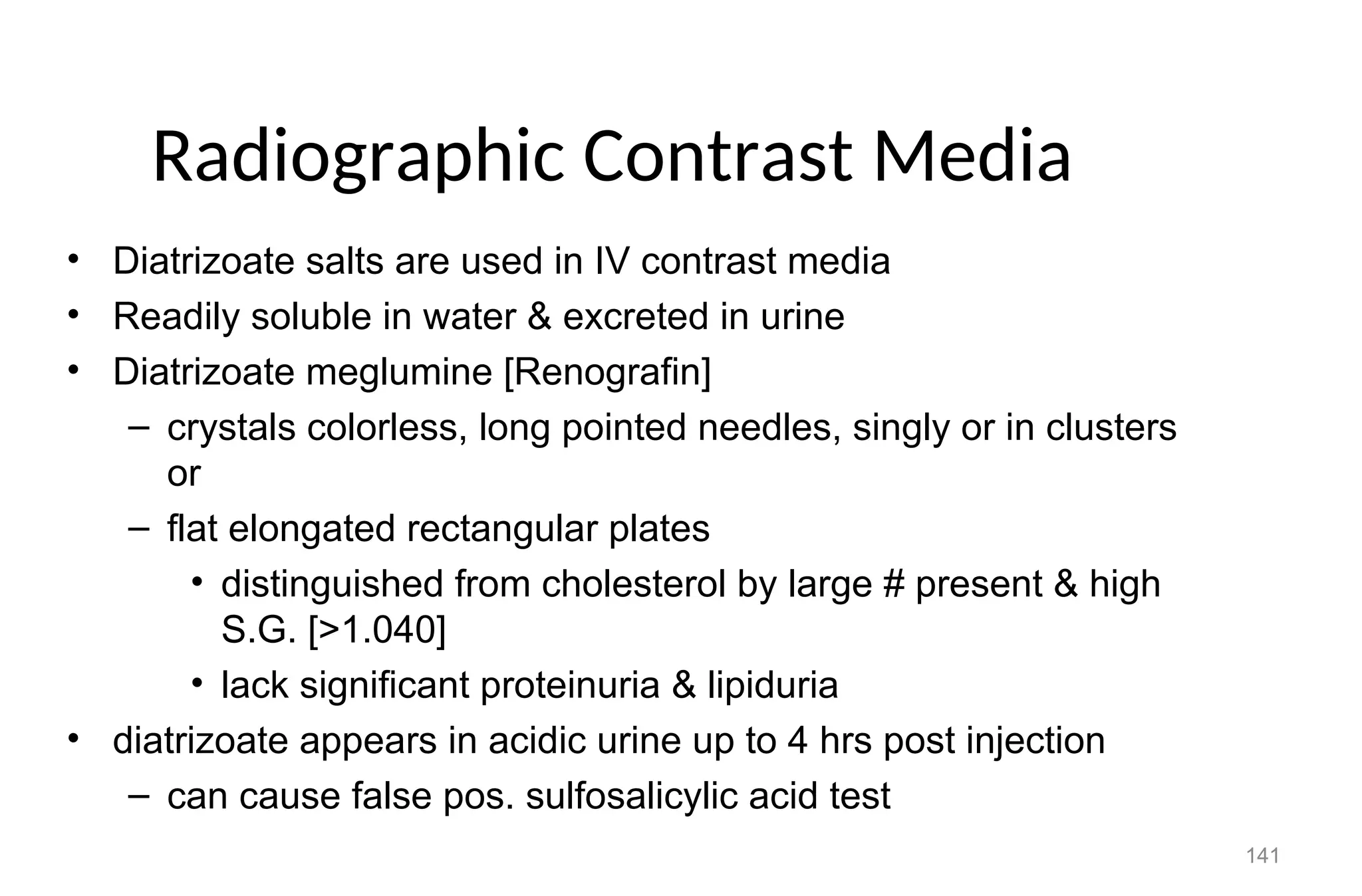 141
Radiographic Contrast Media
• Diatrizoate salts are used in IV contrast media
• Readily soluble in water & excreted in urine
• Diatrizoate meglumine [Renografin]
– crystals colorless, long pointed needles, singly or in clusters
or
– flat elongated rectangular plates
• distinguished from cholesterol by large # present & high
S.G. [>1.040]
• lack significant proteinuria & lipiduria
• diatrizoate appears in acidic urine up to 4 hrs post injection
– can cause false pos. sulfosalicylic acid test
 
