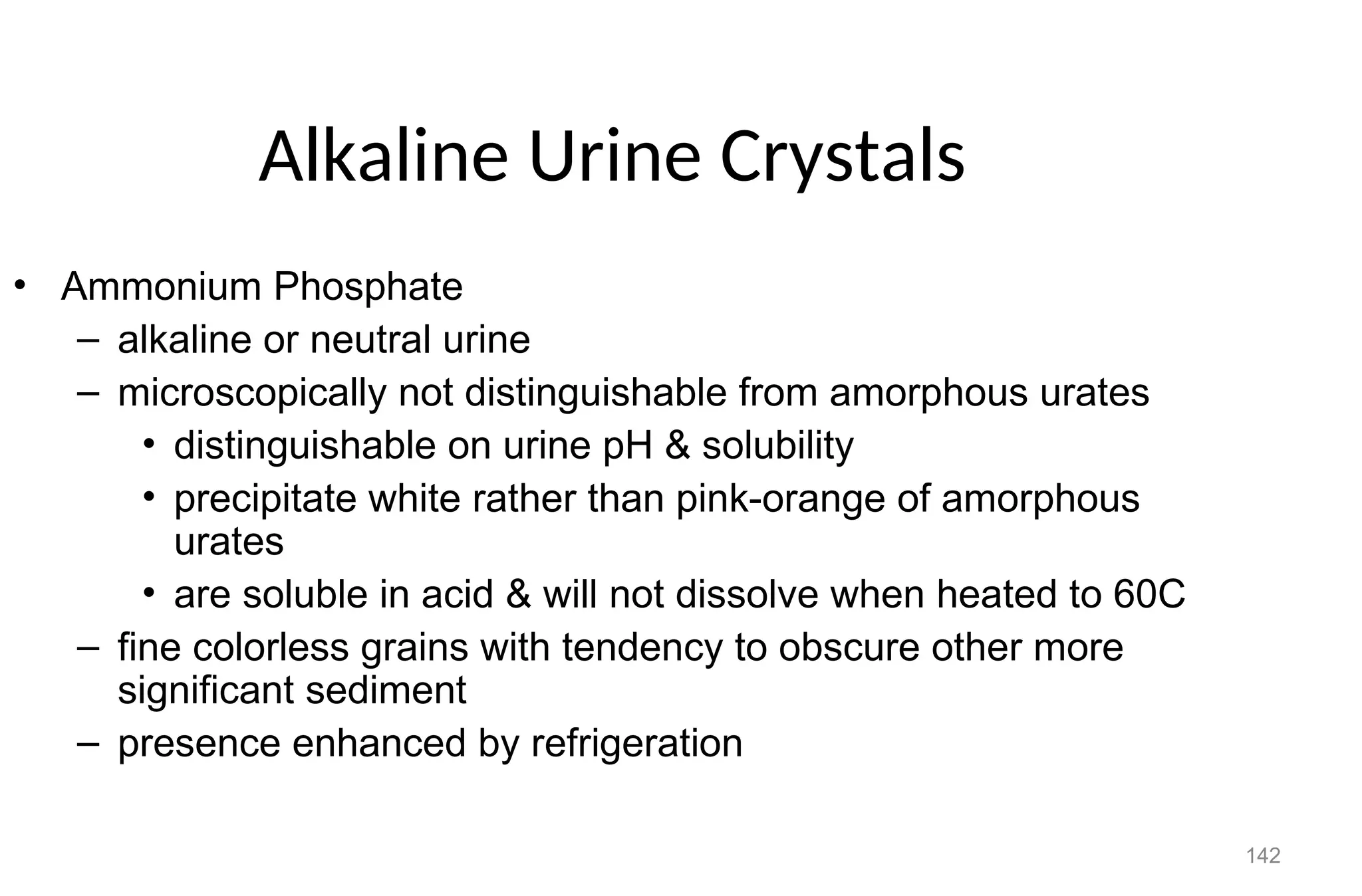 142
Alkaline Urine Crystals
• Ammonium Phosphate
– alkaline or neutral urine
– microscopically not distinguishable from amorphous urates
• distinguishable on urine pH & solubility
• precipitate white rather than pink-orange of amorphous
urates
• are soluble in acid & will not dissolve when heated to 60C
– fine colorless grains with tendency to obscure other more
significant sediment
– presence enhanced by refrigeration
 