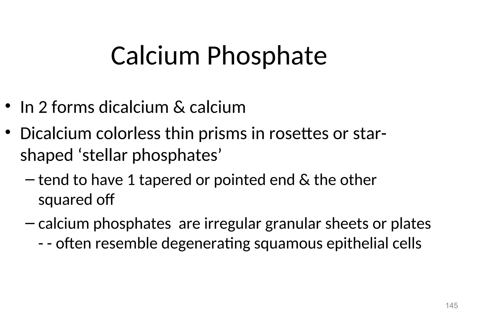 145
Calcium Phosphate
• In 2 forms dicalcium & calcium
• Dicalcium colorless thin prisms in rosettes or star-
shaped ‘stellar phosphates’
– tend to have 1 tapered or pointed end & the other
squared off
– calcium phosphates are irregular granular sheets or plates
- - often resemble degenerating squamous epithelial cells
 