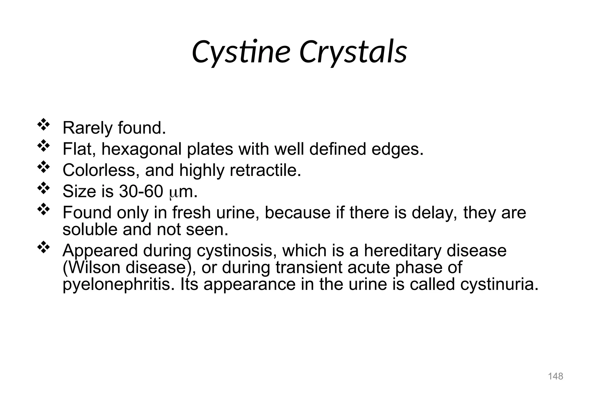 Cystine Crystals
 Rarely found.
 Flat, hexagonal plates with well defined edges.
 Colorless, and highly retractile.
 Size is 30-60 m.
 Found only in fresh urine, because if there is delay, they are
soluble and not seen.
 Appeared during cystinosis, which is a hereditary disease
(Wilson disease), or during transient acute phase of
pyelonephritis. Its appearance in the urine is called cystinuria.
148
 