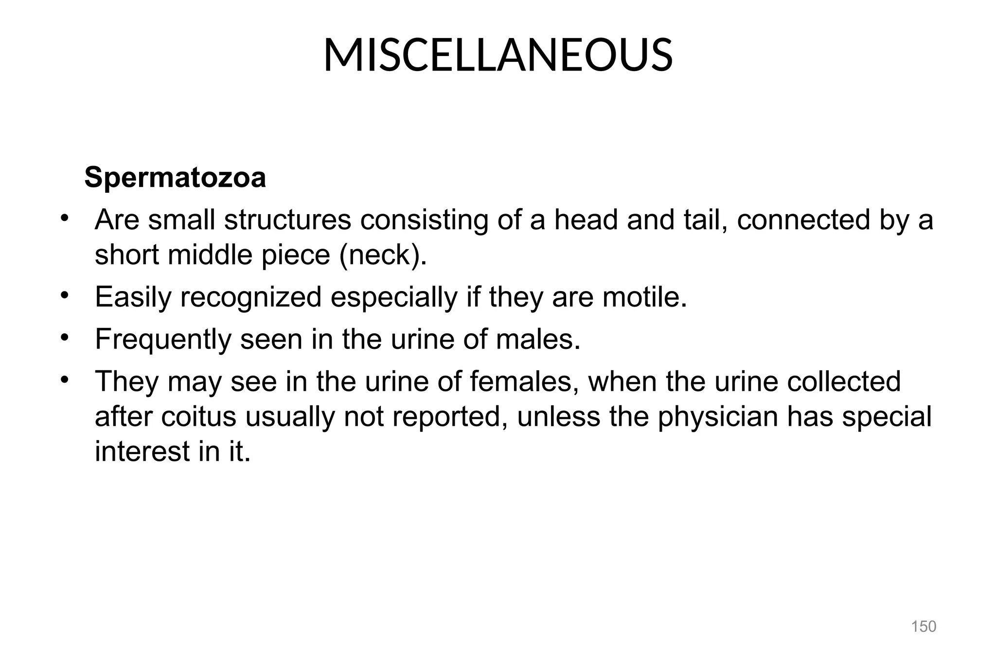 MISCELLANEOUS
Spermatozoa
• Are small structures consisting of a head and tail, connected by a
short middle piece (neck).
• Easily recognized especially if they are motile.
• Frequently seen in the urine of males.
• They may see in the urine of females, when the urine collected
after coitus usually not reported, unless the physician has special
interest in it.
150
 
