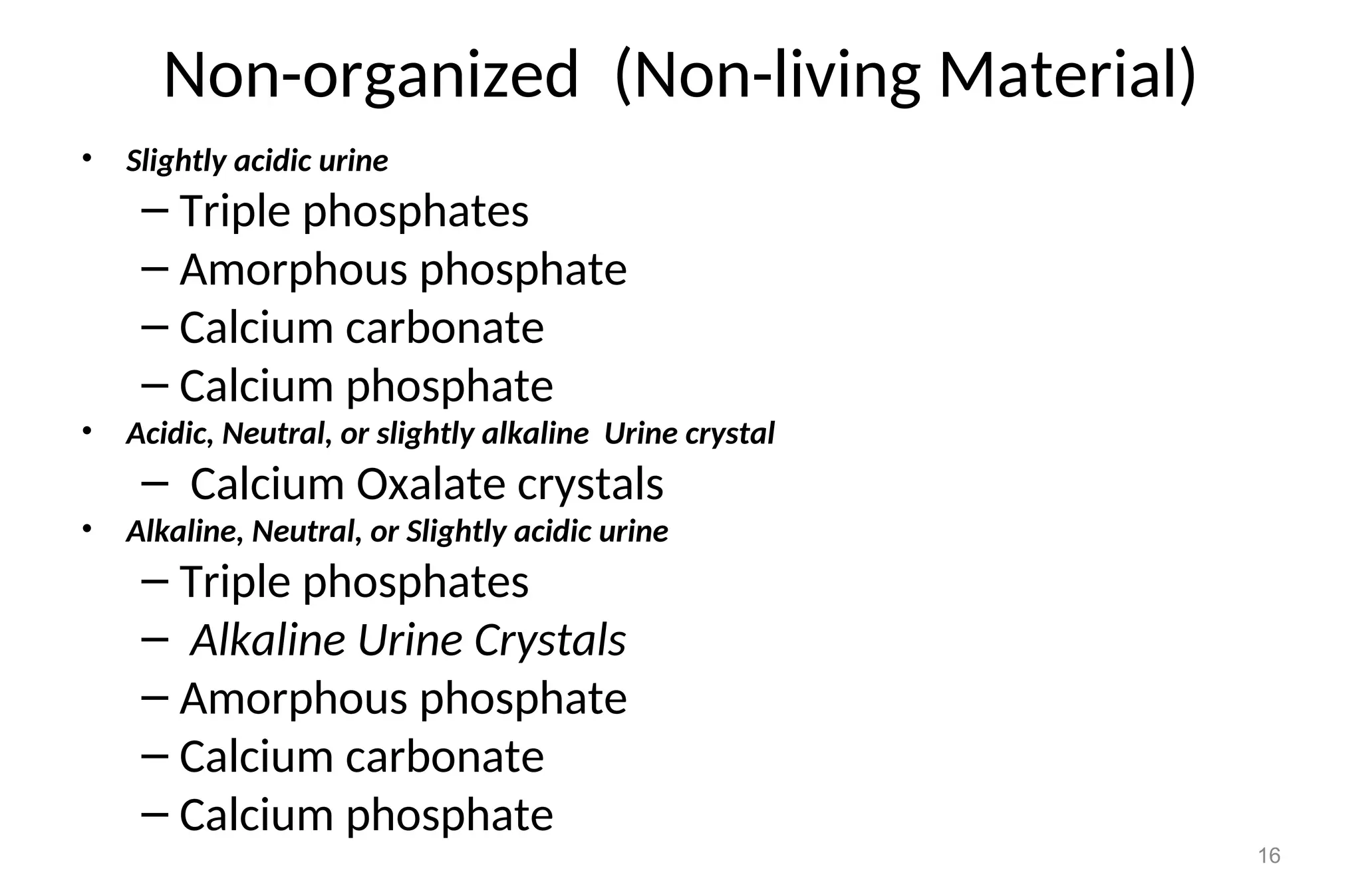 Non-organized (Non-living Material)
• Slightly acidic urine
– Triple phosphates
– Amorphous phosphate
– Calcium carbonate
– Calcium phosphate
• Acidic, Neutral, or slightly alkaline Urine crystal
– Calcium Oxalate crystals
• Alkaline, Neutral, or Slightly acidic urine
– Triple phosphates
– Alkaline Urine Crystals
– Amorphous phosphate
– Calcium carbonate
– Calcium phosphate
16
 