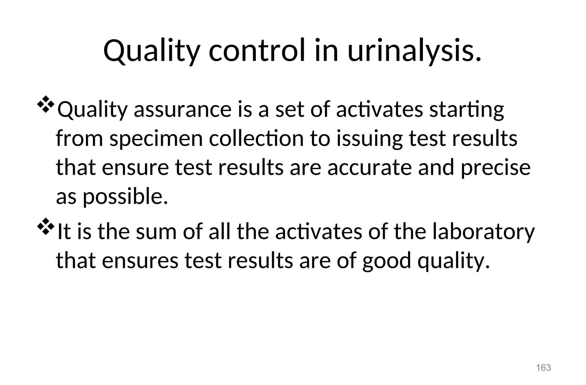 Quality control in urinalysis.
Quality assurance is a set of activates starting
from specimen collection to issuing test results
that ensure test results are accurate and precise
as possible.
It is the sum of all the activates of the laboratory
that ensures test results are of good quality.
163
 