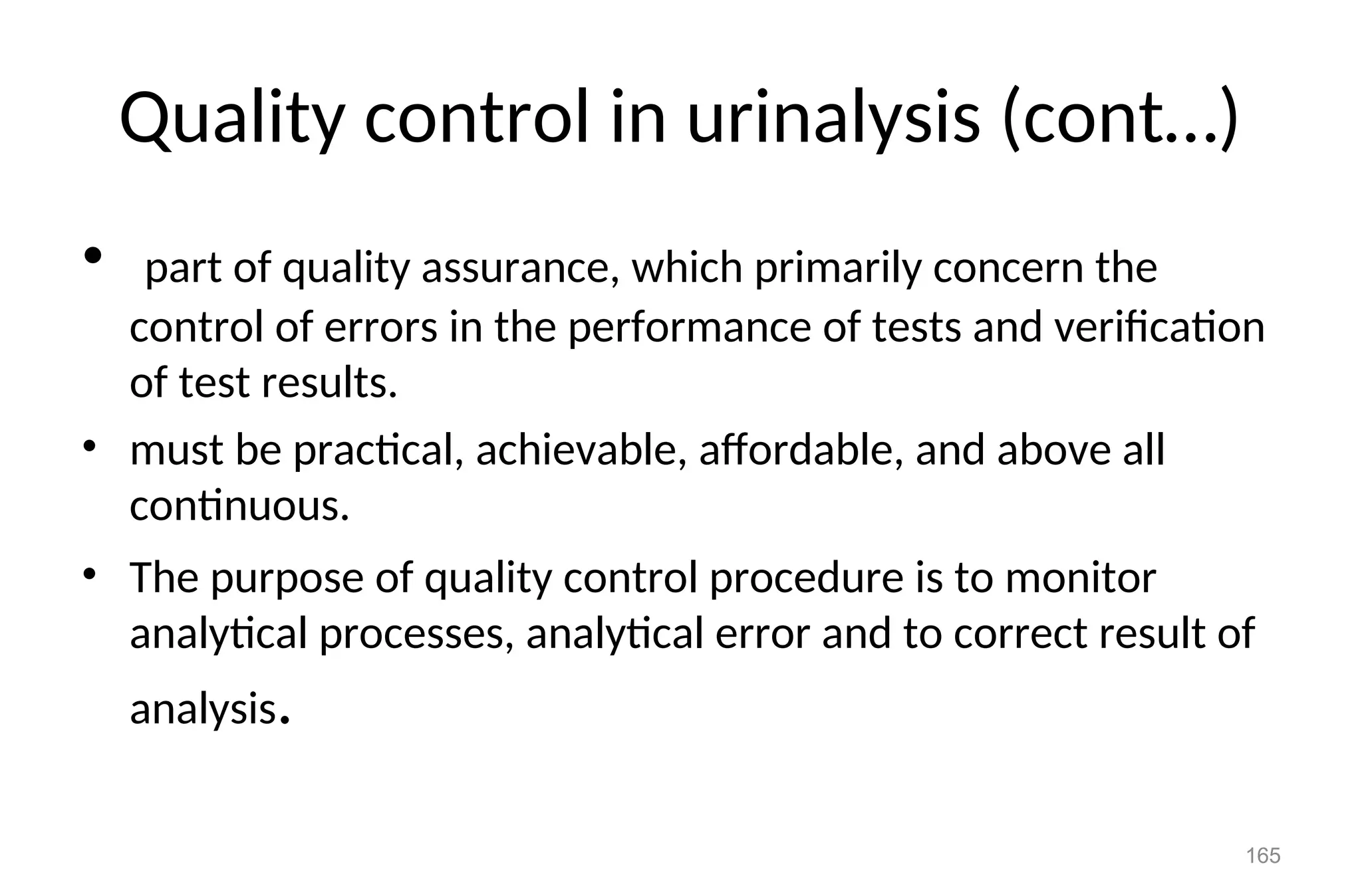 Quality control in urinalysis (cont…)
• part of quality assurance, which primarily concern the
control of errors in the performance of tests and verification
of test results.
• must be practical, achievable, affordable, and above all
continuous.
• The purpose of quality control procedure is to monitor
analytical processes, analytical error and to correct result of
analysis.
165
 
