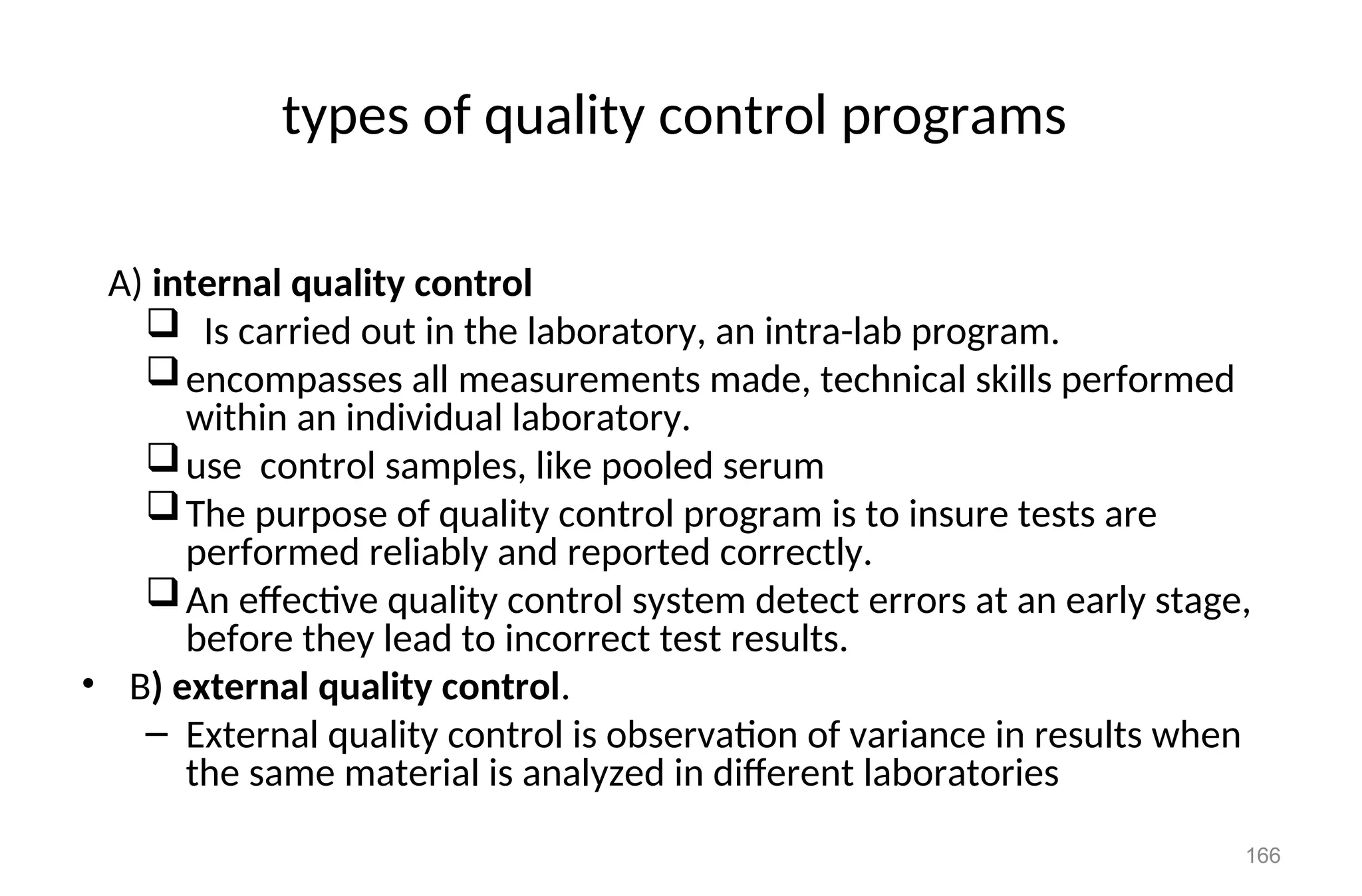 types of quality control programs
A) internal quality control
 Is carried out in the laboratory, an intra-lab program.
encompasses all measurements made, technical skills performed
within an individual laboratory.
use control samples, like pooled serum
The purpose of quality control program is to insure tests are
performed reliably and reported correctly.
An effective quality control system detect errors at an early stage,
before they lead to incorrect test results.
• B) external quality control.
– External quality control is observation of variance in results when
the same material is analyzed in different laboratories
166
 