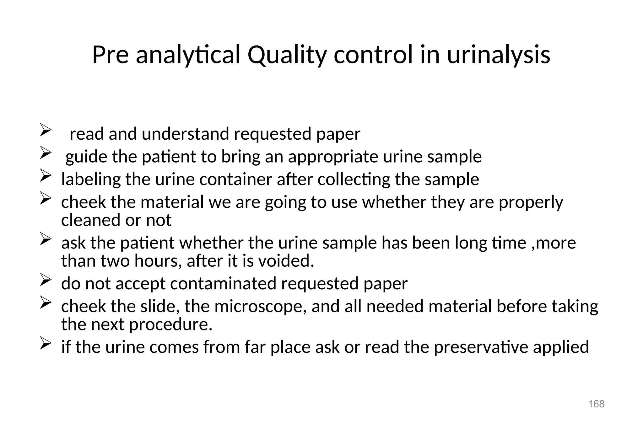 Pre analytical Quality control in urinalysis
 read and understand requested paper
 guide the patient to bring an appropriate urine sample
 labeling the urine container after collecting the sample
 cheek the material we are going to use whether they are properly
cleaned or not
 ask the patient whether the urine sample has been long time ,more
than two hours, after it is voided.
 do not accept contaminated requested paper
 cheek the slide, the microscope, and all needed material before taking
the next procedure.
 if the urine comes from far place ask or read the preservative applied
168
 