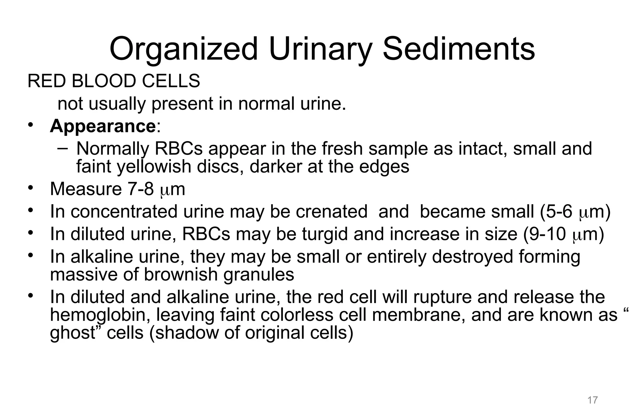 Organized Urinary Sediments
RED BLOOD CELLS
not usually present in normal urine.
• Appearance:
– Normally RBCs appear in the fresh sample as intact, small and
faint yellowish discs, darker at the edges
• Measure 7-8 m
• In concentrated urine may be crenated and became small (5-6 m)
• In diluted urine, RBCs may be turgid and increase in size (9-10 m)
• In alkaline urine, they may be small or entirely destroyed forming
massive of brownish granules
• In diluted and alkaline urine, the red cell will rupture and release the
hemoglobin, leaving faint colorless cell membrane, and are known as “
ghost” cells (shadow of original cells)
17
 