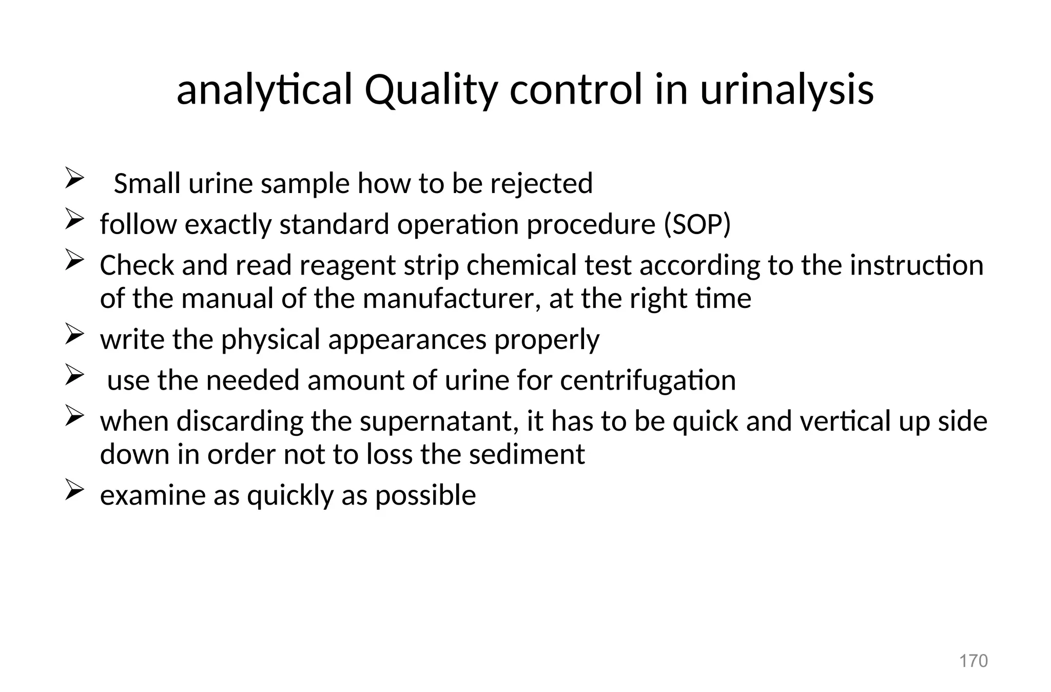 analytical Quality control in urinalysis
 Small urine sample how to be rejected
 follow exactly standard operation procedure (SOP)
 Check and read reagent strip chemical test according to the instruction
of the manual of the manufacturer, at the right time
 write the physical appearances properly
 use the needed amount of urine for centrifugation
 when discarding the supernatant, it has to be quick and vertical up side
down in order not to loss the sediment
 examine as quickly as possible
170
 