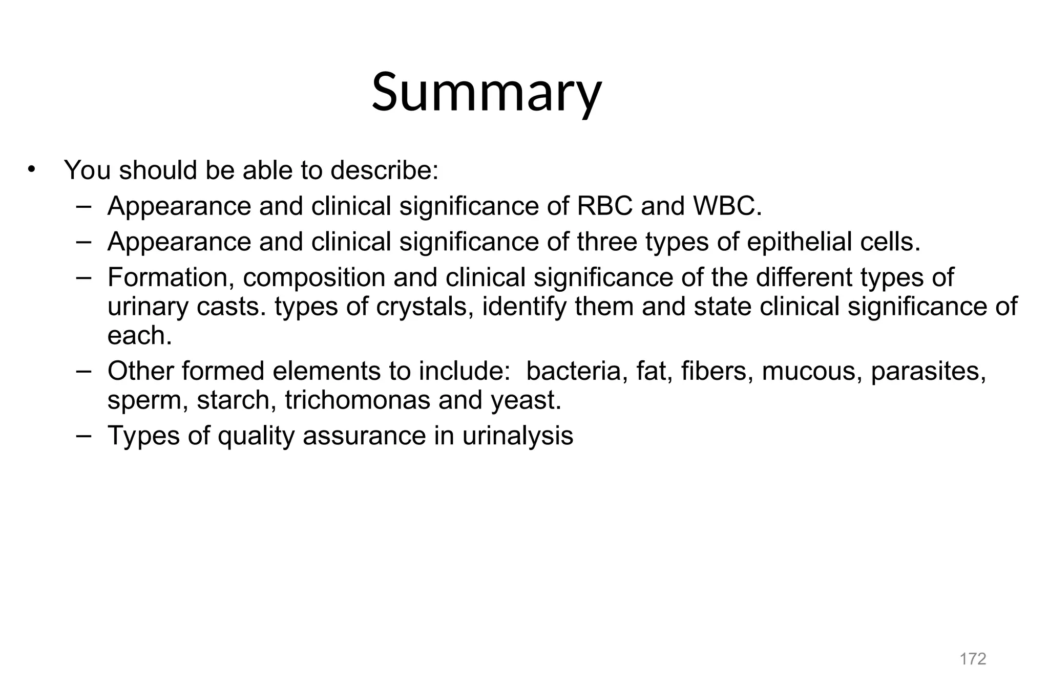 172
Summary
• You should be able to describe:
– Appearance and clinical significance of RBC and WBC.
– Appearance and clinical significance of three types of epithelial cells.
– Formation, composition and clinical significance of the different types of
urinary casts. types of crystals, identify them and state clinical significance of
each.
– Other formed elements to include: bacteria, fat, fibers, mucous, parasites,
sperm, starch, trichomonas and yeast.
– Types of quality assurance in urinalysis
 