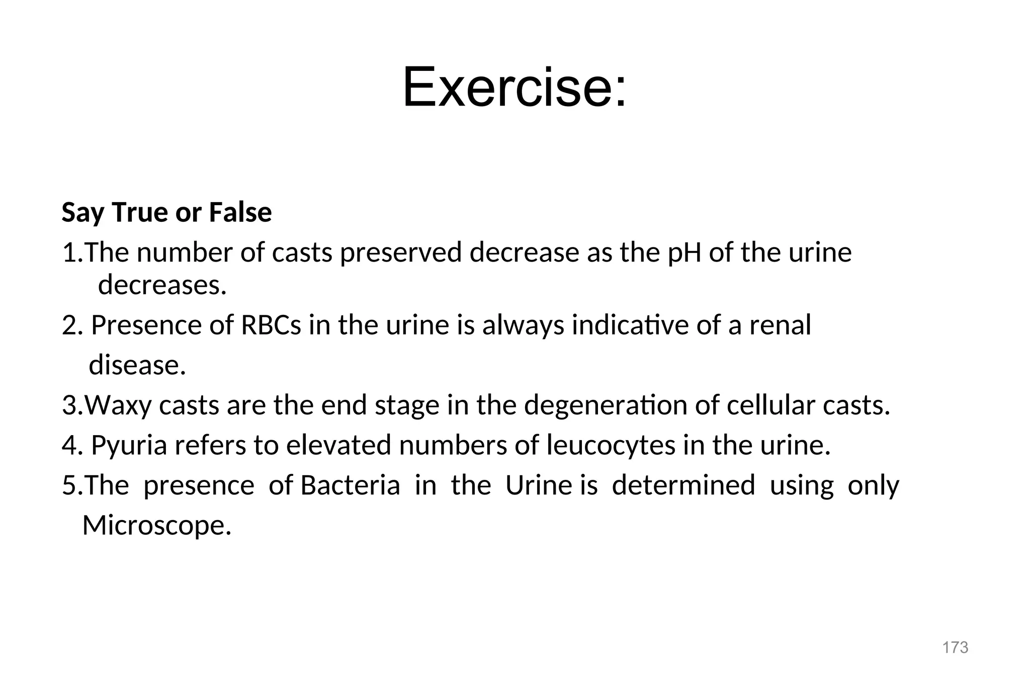 Exercise:
Say True or False
1.The number of casts preserved decrease as the pH of the urine
decreases.
2. Presence of RBCs in the urine is always indicative of a renal
disease.
3.Waxy casts are the end stage in the degeneration of cellular casts.
4. Pyuria refers to elevated numbers of leucocytes in the urine.
5.The presence of Bacteria in the Urine is determined using only
Microscope.
173
 