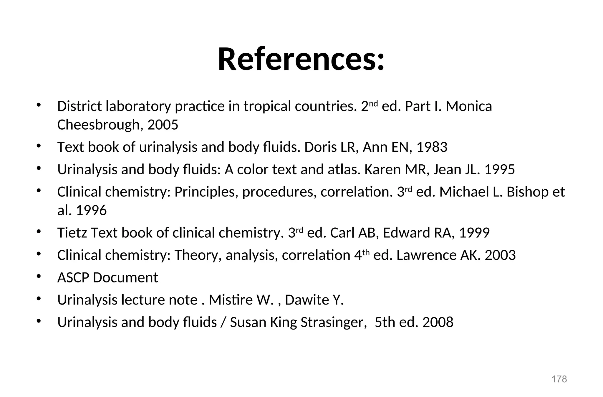 References:
• District laboratory practice in tropical countries. 2nd
ed. Part I. Monica
Cheesbrough, 2005
• Text book of urinalysis and body fluids. Doris LR, Ann EN, 1983
• Urinalysis and body fluids: A color text and atlas. Karen MR, Jean JL. 1995
• Clinical chemistry: Principles, procedures, correlation. 3rd
ed. Michael L. Bishop et
al. 1996
• Tietz Text book of clinical chemistry. 3rd
ed. Carl AB, Edward RA, 1999
• Clinical chemistry: Theory, analysis, correlation 4th
ed. Lawrence AK. 2003
• ASCP Document
• Urinalysis lecture note . Mistire W. , Dawite Y.
• Urinalysis and body fluids / Susan King Strasinger, 5th ed. 2008
178
 