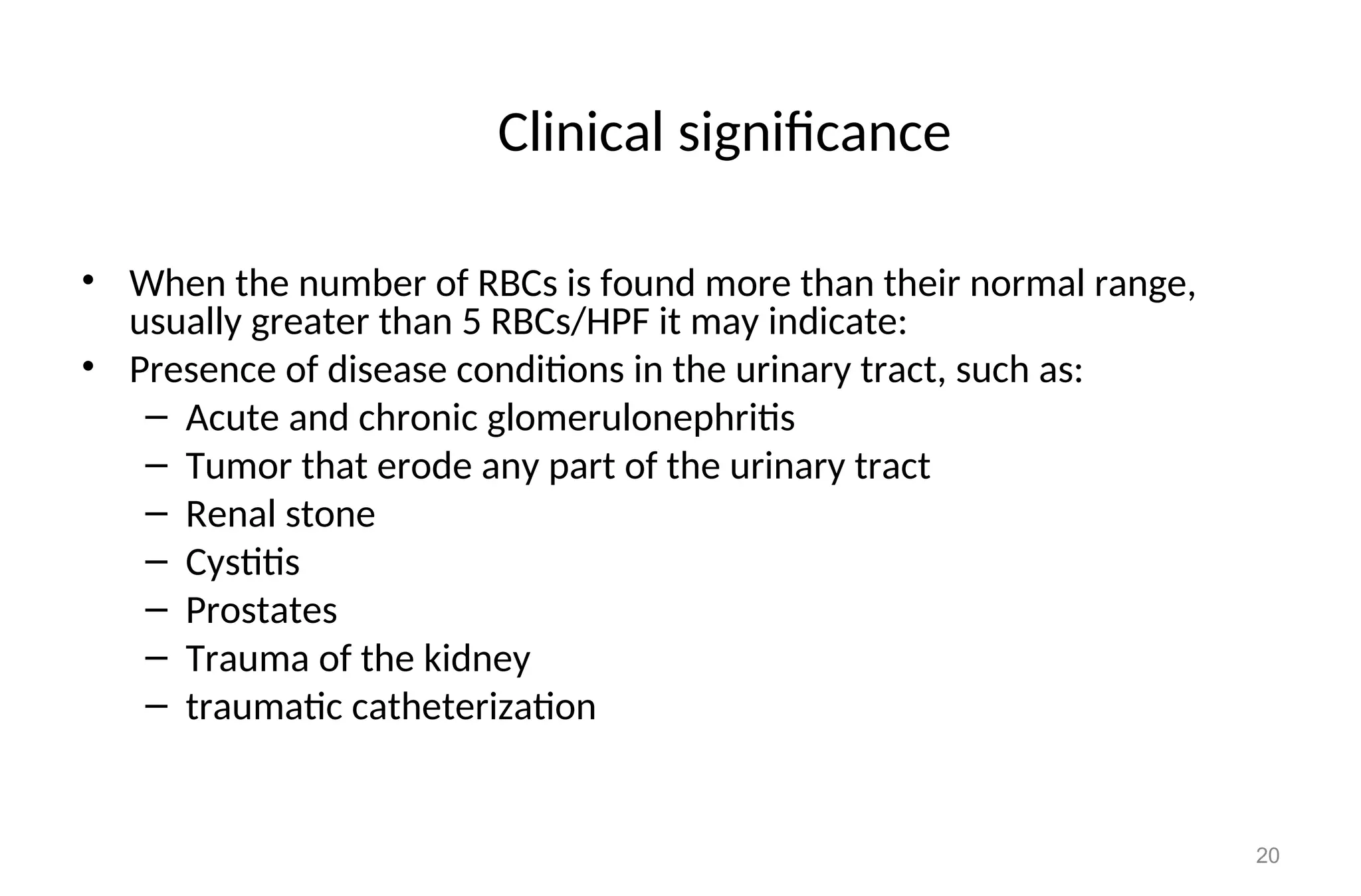 Clinical significance
• When the number of RBCs is found more than their normal range,
usually greater than 5 RBCs/HPF it may indicate:
• Presence of disease conditions in the urinary tract, such as:
– Acute and chronic glomerulonephritis
– Tumor that erode any part of the urinary tract
– Renal stone
– Cystitis
– Prostates
– Trauma of the kidney
– traumatic catheterization
20
 