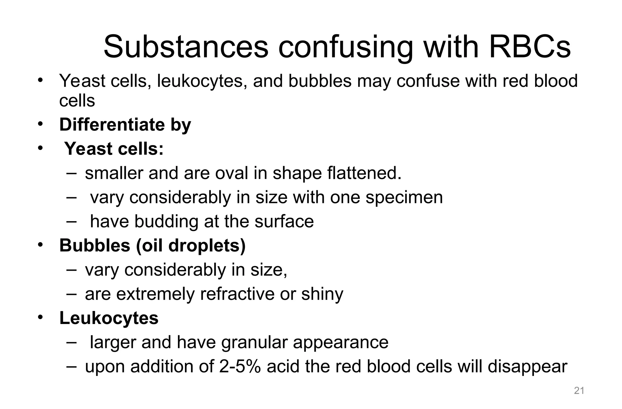 Substances confusing with RBCs
• Yeast cells, leukocytes, and bubbles may confuse with red blood
cells
• Differentiate by
• Yeast cells:
– smaller and are oval in shape flattened.
– vary considerably in size with one specimen
– have budding at the surface
• Bubbles (oil droplets)
– vary considerably in size,
– are extremely refractive or shiny
• Leukocytes
– larger and have granular appearance
– upon addition of 2-5% acid the red blood cells will disappear
21
 