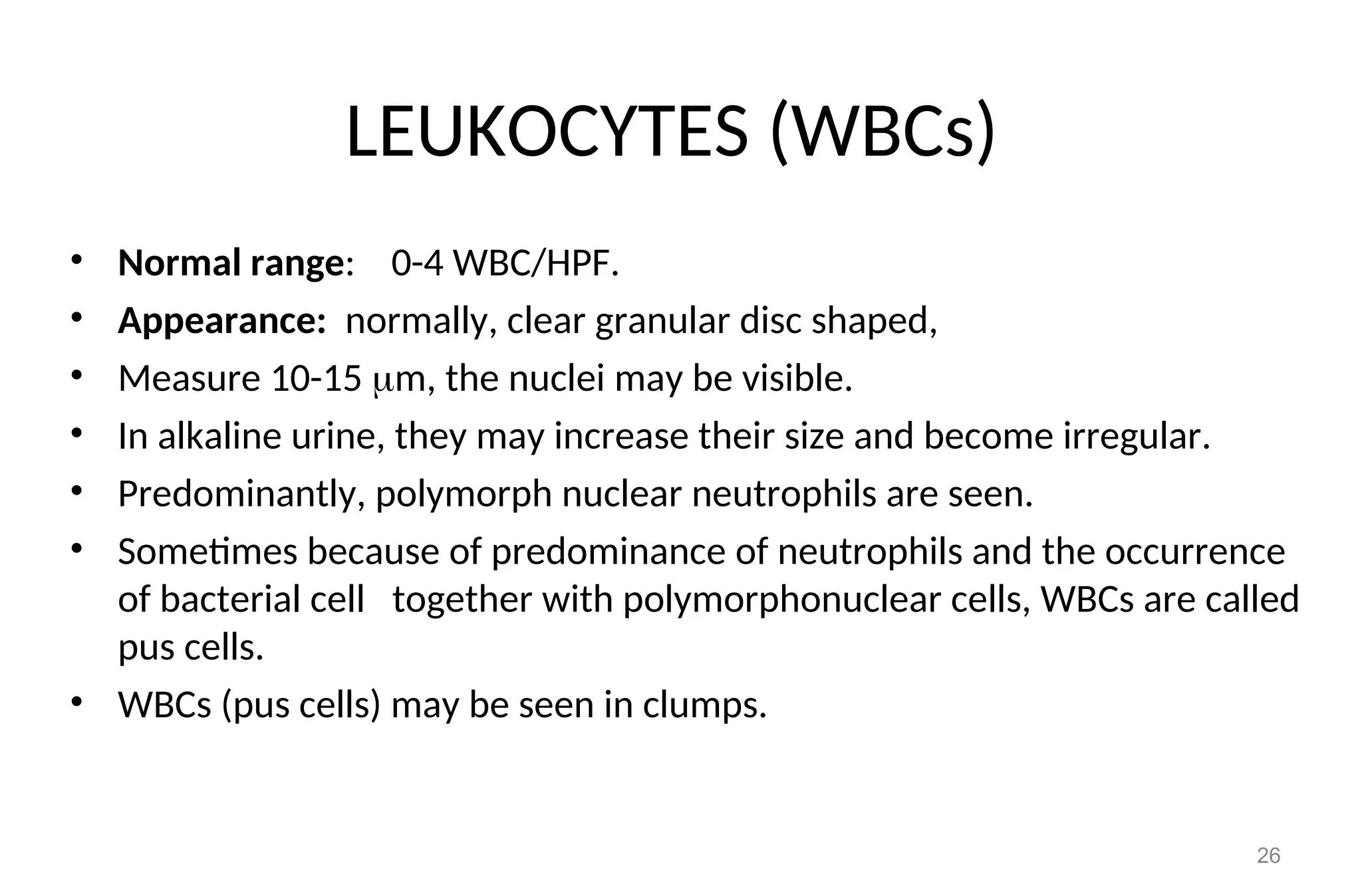 LEUKOCYTES (WBCs)
• Normal range: 0-4 WBC/HPF.
• Appearance: normally, clear granular disc shaped,
• Measure 10-15 m, the nuclei may be visible.
• In alkaline urine, they may increase their size and become irregular.
• Predominantly, polymorph nuclear neutrophils are seen.
• Sometimes because of predominance of neutrophils and the occurrence
of bacterial cell together with polymorphonuclear cells, WBCs are called
pus cells.
• WBCs (pus cells) may be seen in clumps.
26
 