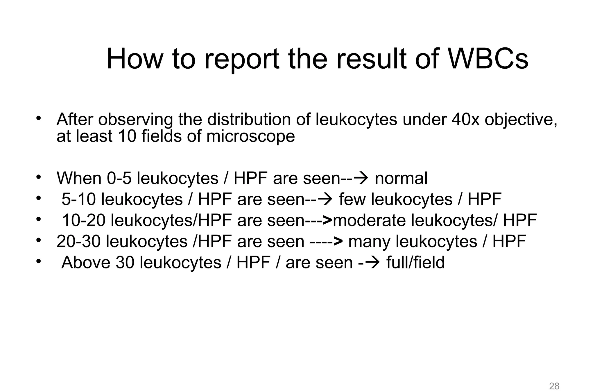 How to report the result of WBCs
• After observing the distribution of leukocytes under 40x objective,
at least 10 fields of microscope
• When 0-5 leukocytes / HPF are seen-- normal
• 5-10 leukocytes / HPF are seen-- few leukocytes / HPF
• 10-20 leukocytes/HPF are seen--->moderate leukocytes/ HPF
• 20-30 leukocytes /HPF are seen ----> many leukocytes / HPF
• Above 30 leukocytes / HPF / are seen - full/field
28
 